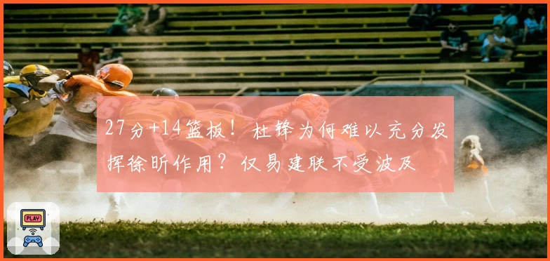 27分+14篮板！杜锋为何难以充分发挥徐昕作用？仅易建联不受波及