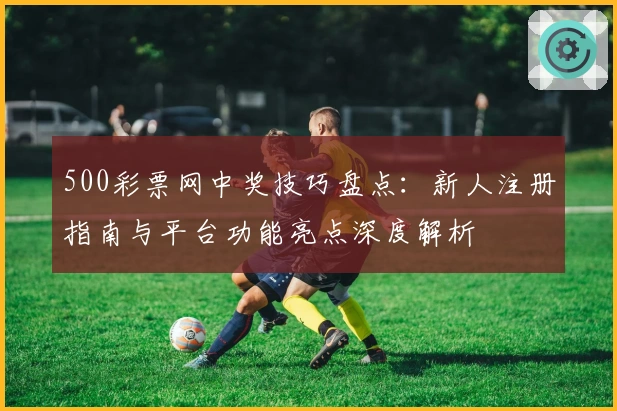 500彩票网中奖技巧盘点：新人注册指南与平台功能亮点深度解析