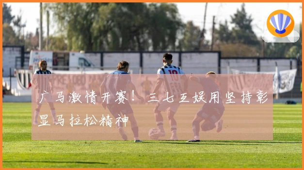 广马激情开赛！三七互娱用坚持彰显马拉松精神