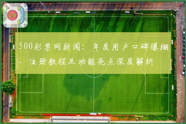 500彩票网新闻：年度用户口碑爆棚，注册教程及功能亮点深度解析