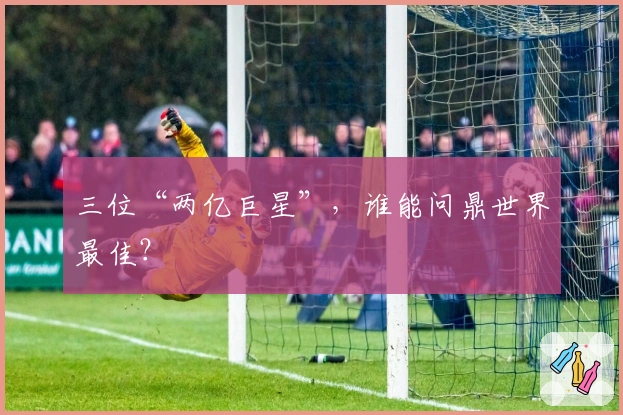 三位“两亿巨星”，谁能问鼎世界最佳？