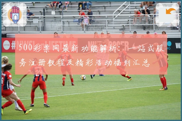 500彩票网最新功能解析：一站式服务注册教程及精彩活动福利汇总