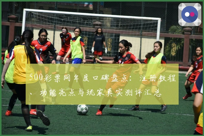 500彩票网年度口碑盘点：注册教程、功能亮点与玩家真实测评汇总