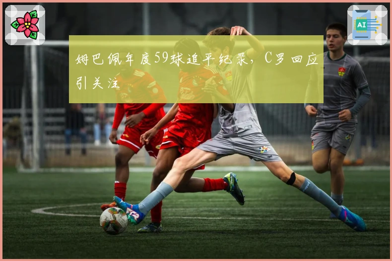 姆巴佩年度59球追平纪录，C罗回应引关注