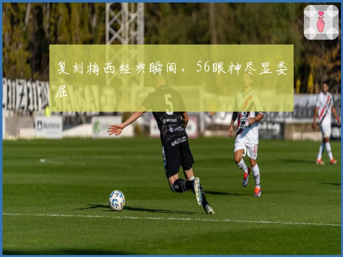 复刻梅西经典瞬间，56眼神尽显委屈