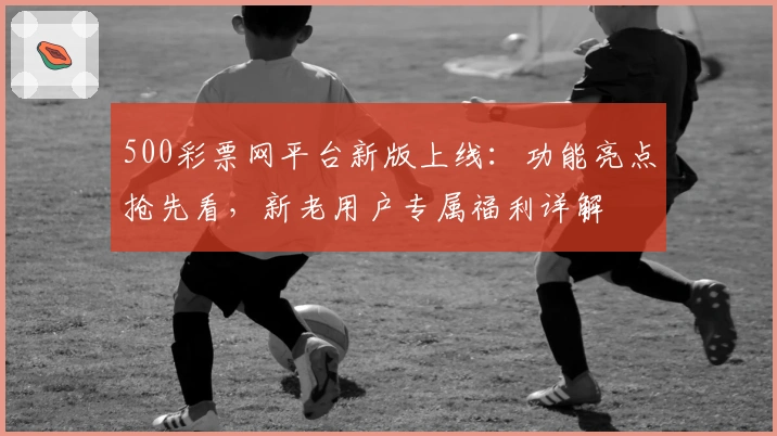 500彩票网平台新版上线：功能亮点抢先看，新老用户专属福利详解