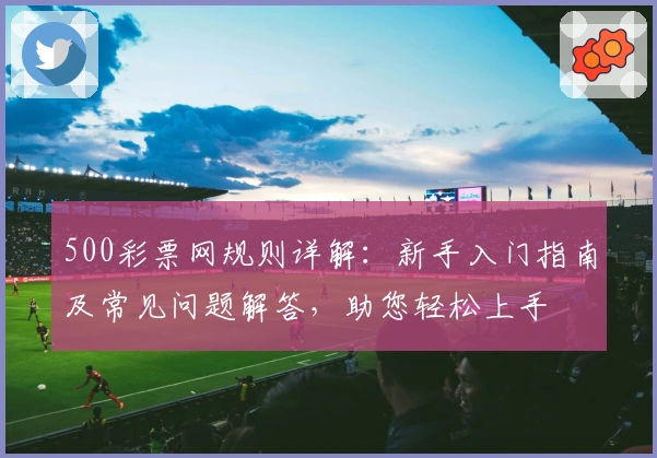 500彩票网规则详解：新手入门指南及常见问题解答，助您轻松上手