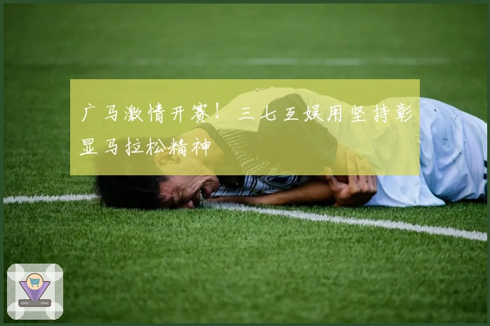 广马激情开赛！三七互娱用坚持彰显马拉松精神