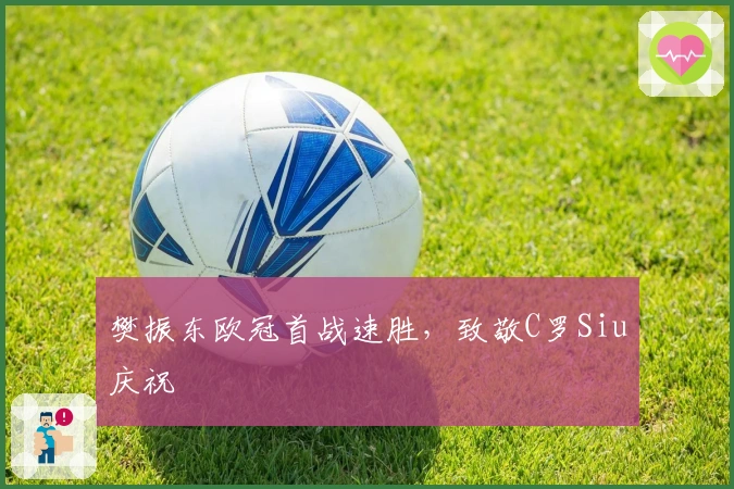 樊振东欧冠首战速胜，致敬C罗Siu庆祝