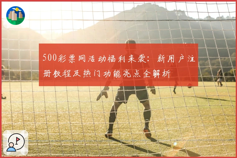 500彩票网活动福利来袭：新用户注册教程及热门功能亮点全解析