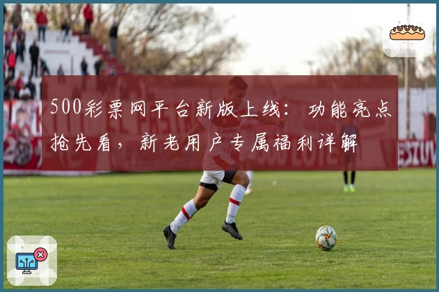 500彩票网平台新版上线：功能亮点抢先看，新老用户专属福利详解