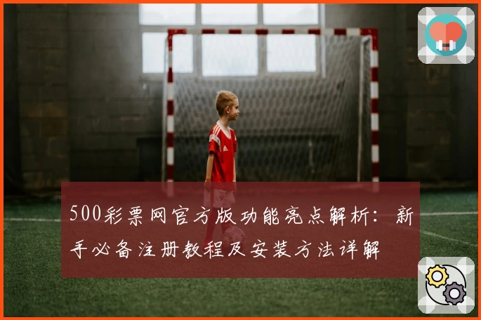 500彩票网官方版功能亮点解析：新手必备注册教程及安装方法详解
