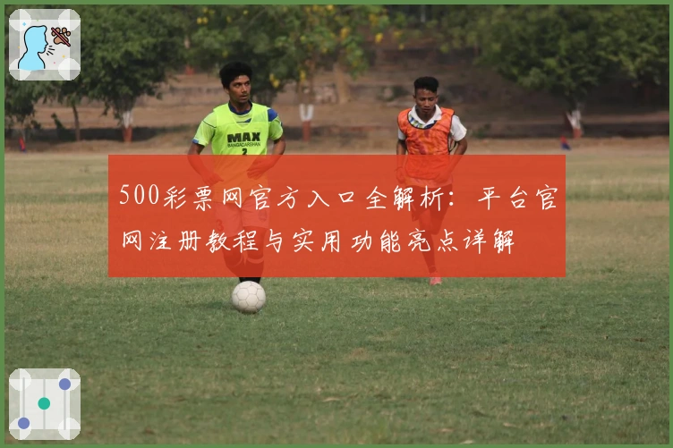 500彩票网官方入口全解析：平台官网注册教程与实用功能亮点详解